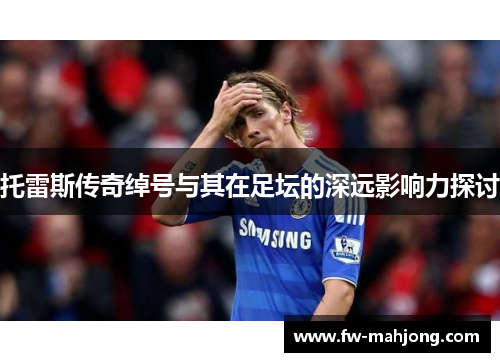 托雷斯传奇绰号与其在足坛的深远影响力探讨