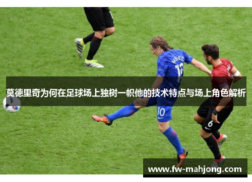 莫德里奇为何在足球场上独树一帜他的技术特点与场上角色解析