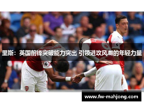 里斯：英国前锋突破能力突出 引领进攻风潮的年轻力量