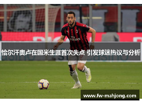 恰尔汗奥卢在国米生涯首次失点 引发球迷热议与分析