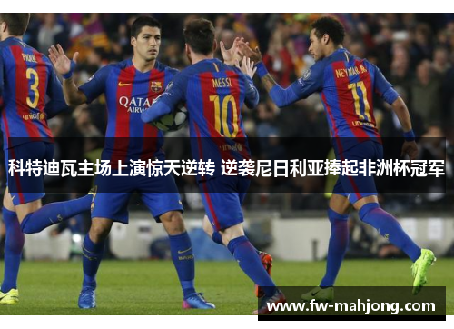 科特迪瓦主场上演惊天逆转 逆袭尼日利亚捧起非洲杯冠军